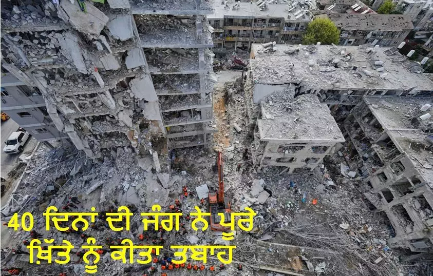 40 ਦਿਨਾਂ ਦੀ ਜੰਗ ਨੇ ਪੂਰੇ ਖ਼ਿੱਤੇ ਨੂੰ ਕੀਤਾ ਤਬਾਹ 40 ਦਿਨਾਂ ਦੀ ਜੰਗ ਨੇ ਪੂਰੇ ਖ਼ਿੱਤੇ ਨੂੰ ਕੀਤਾ ਤਬਾਹ